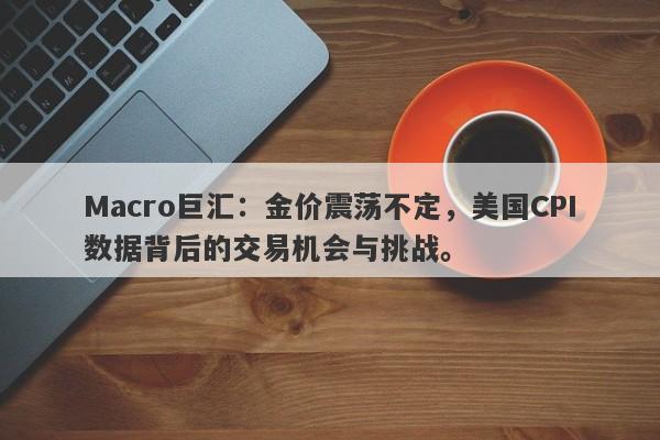 Macro巨汇：金价震荡不定，美国CPI数据背后的交易机会与挑战。-第1张图片-Macro Global Markets巨汇