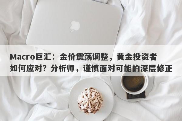 Macro巨汇：金价震荡调整，黄金投资者如何应对？分析师，谨慎面对可能的深层修正-第1张图片-Macro Global Markets巨汇