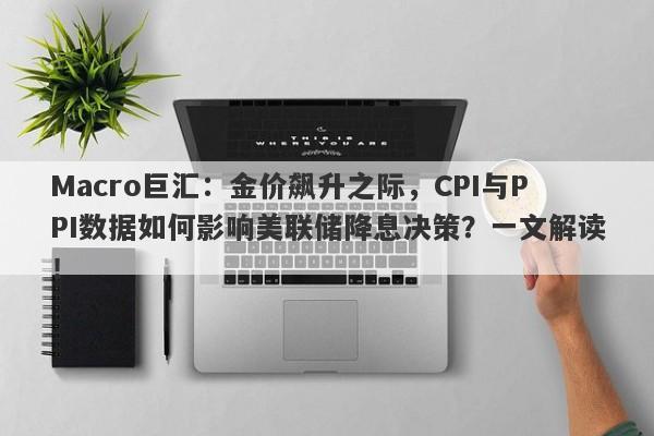Macro巨汇：金价飙升之际，CPI与PPI数据如何影响美联储降息决策？一文解读！-第1张图片-Macro Global Markets巨汇
