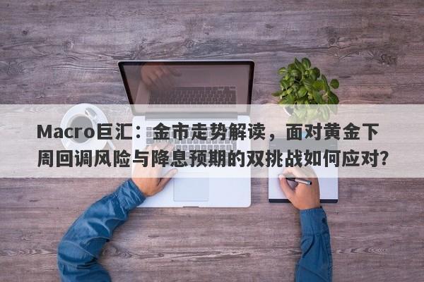 Macro巨汇：金市走势解读，面对黄金下周回调风险与降息预期的双挑战如何应对？-第1张图片-Macro Global Markets巨汇