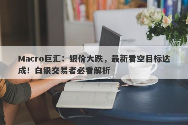 Macro巨汇：银价大跌，最新看空目标达成！白银交易者必看解析-第1张图片-Macro Global Markets巨汇