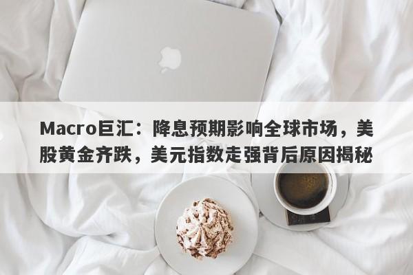 Macro巨汇：降息预期影响全球市场，美股黄金齐跌，美元指数走强背后原因揭秘-第1张图片-Macro Global Markets巨汇