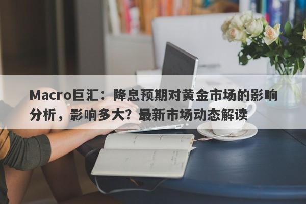 Macro巨汇：降息预期对黄金市场的影响分析，影响多大？最新市场动态解读-第1张图片-Macro Global Markets巨汇