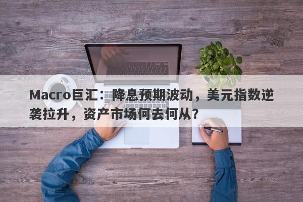 Macro巨汇：降息预期波动，美元指数逆袭拉升，资产市场何去何从？-第1张图片-Macro Global Markets巨汇
