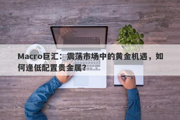 Macro巨汇：震荡市场中的黄金机遇，如何逢低配置贵金属？-第1张图片-Macro Global Markets巨汇