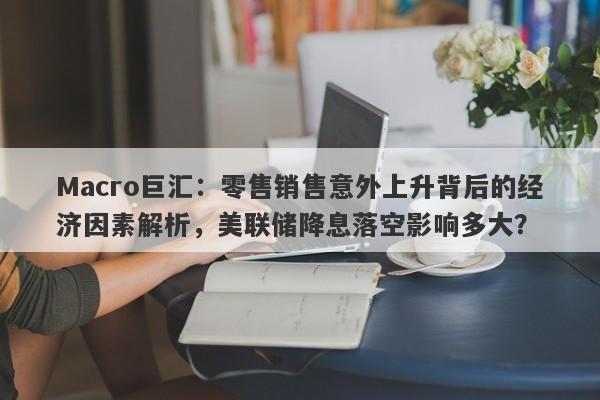 Macro巨汇：零售销售意外上升背后的经济因素解析，美联储降息落空影响多大？-第1张图片-Macro Global Markets巨汇
