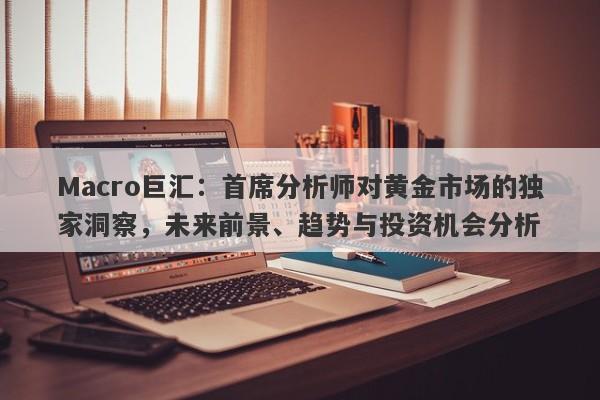 Macro巨汇：首席分析师对黄金市场的独家洞察，未来前景、趋势与投资机会分析-第1张图片-Macro Global Markets巨汇
