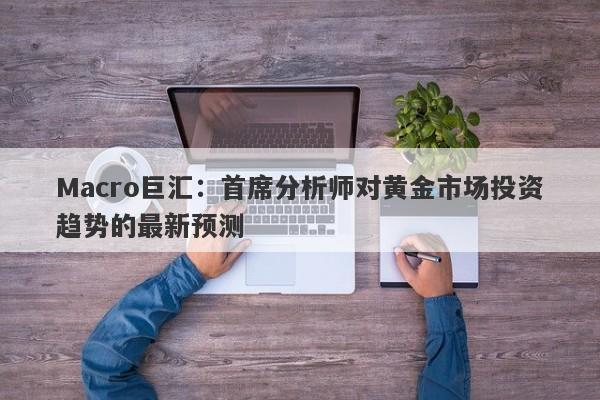 Macro巨汇：首席分析师对黄金市场投资趋势的最新预测-第1张图片-Macro Global Markets巨汇