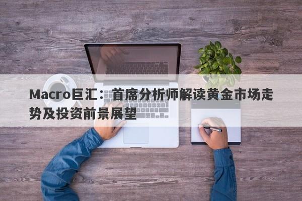 Macro巨汇：首席分析师解读黄金市场走势及投资前景展望-第1张图片-Macro Global Markets巨汇
