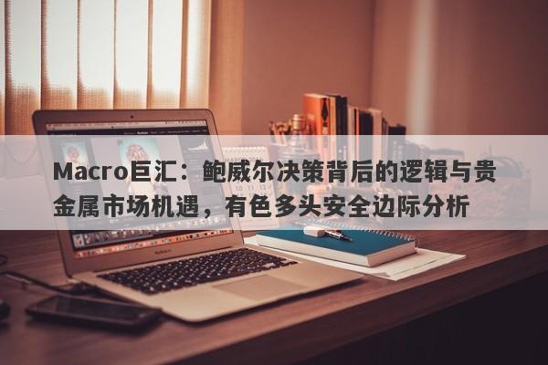 Macro巨汇：鲍威尔决策背后的逻辑与贵金属市场机遇，有色多头安全边际分析-第1张图片-Macro Global Markets巨汇